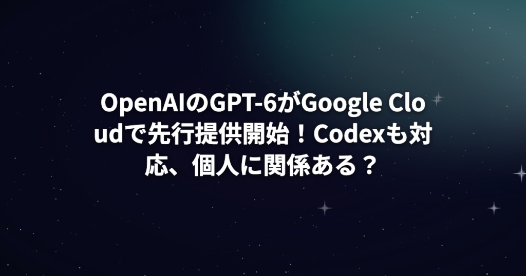 OpenAIのGPT-6がGoogle Cloudで先行提供開始！Codexも対応、個人に関係ある？